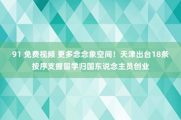 91 免费视频 更多念念象空间！天津出台18条按序支握留学归国东说念主员创业