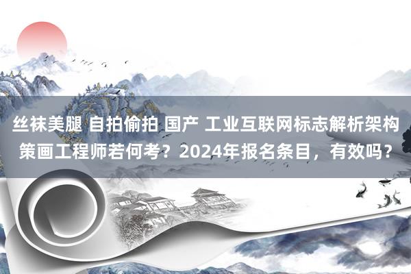 丝袜美腿 自拍偷拍 国产 工业互联网标志解析架构策画工程师若何考？2024年报名条目，有效吗？