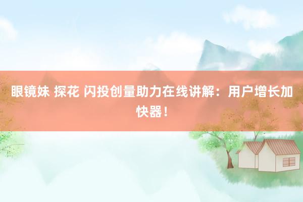 眼镜妹 探花 闪投创量助力在线讲解：用户增长加快器！