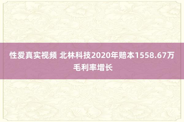 性爱真实视频 北林科技2020年赔本1558.67万 毛利率增长