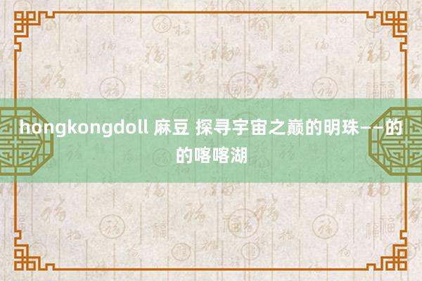 hongkongdoll 麻豆 探寻宇宙之巅的明珠——的的喀喀湖