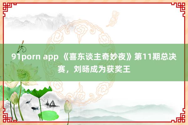 91porn app 《喜东谈主奇妙夜》第11期总决赛，刘旸成为获奖王