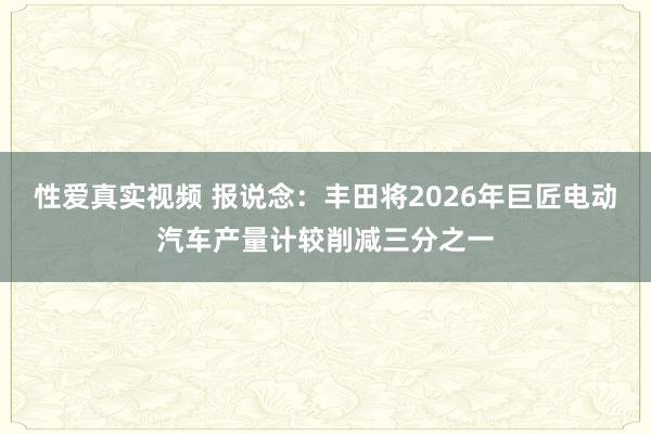 性爱真实视频 报说念：丰田将2026年巨匠电动汽车产量计较削减三分之一