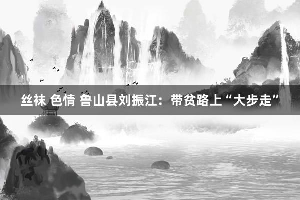 丝袜 色情 鲁山县刘振江：带贫路上“大步走”