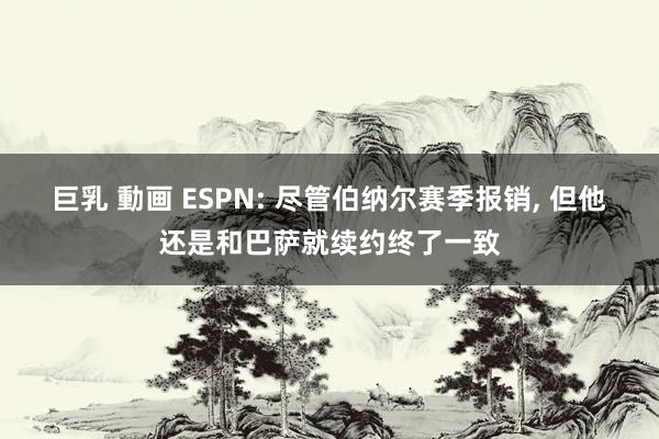 巨乳 動画 ESPN: 尽管伯纳尔赛季报销， 但他还是和巴萨就续约终了一致