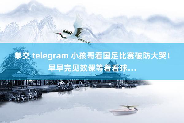 拳交 telegram 小孩哥看国足比赛破防大哭！早早完见效课等着看球…