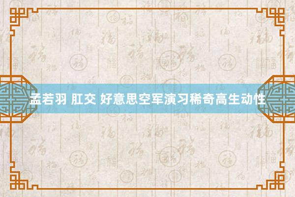 孟若羽 肛交 好意思空军演习稀奇高生动性