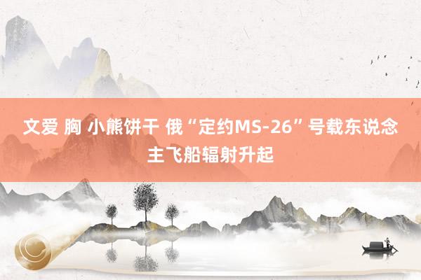 文爱 胸 小熊饼干 俄“定约MS-26”号载东说念主飞船辐射升起