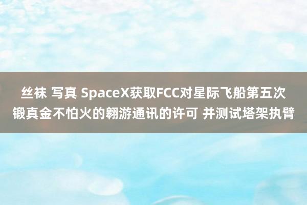 丝袜 写真 SpaceX获取FCC对星际飞船第五次锻真金不怕火的翱游通讯的许可 并测试塔架执臂