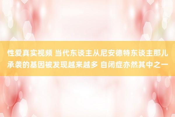 性爱真实视频 当代东谈主从尼安德特东谈主那儿承袭的基因被发现越来越多 自闭症亦然其中之一