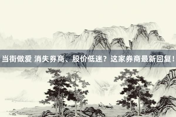 当街做爱 消失券商、股价低迷？这家券商最新回复！