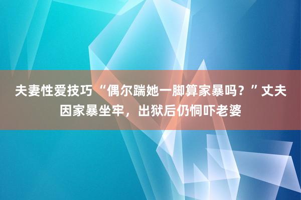 夫妻性爱技巧 “偶尔踹她一脚算家暴吗？”丈夫因家暴坐牢，出狱后仍恫吓老婆