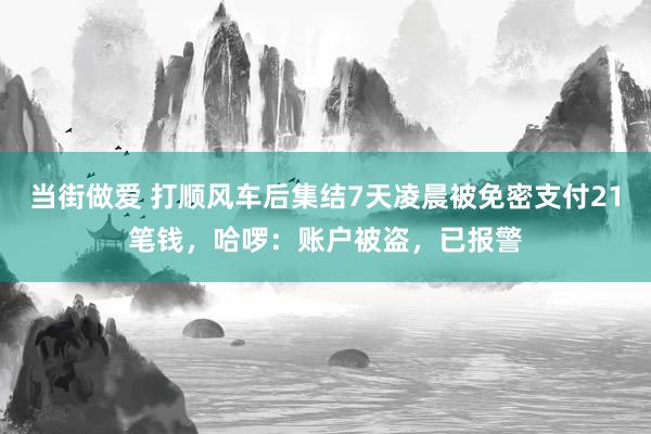 当街做爱 打顺风车后集结7天凌晨被免密支付21笔钱，哈啰：账户被盗，已报警