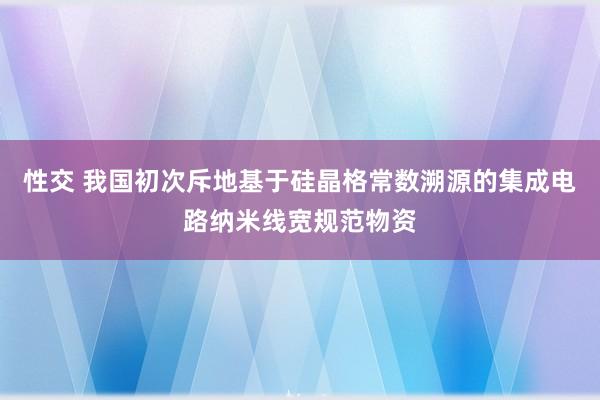 性交 我国初次斥地基于硅晶格常数溯源的集成电路纳米线宽规范物资