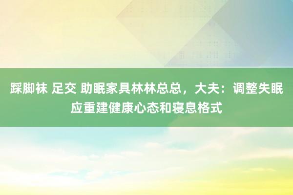 踩脚袜 足交 助眠家具林林总总，大夫：调整失眠应重建健康心态和寝息格式