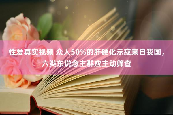 性爱真实视频 众人50%的肝硬化示寂来自我国，六类东说念主群应主动筛查