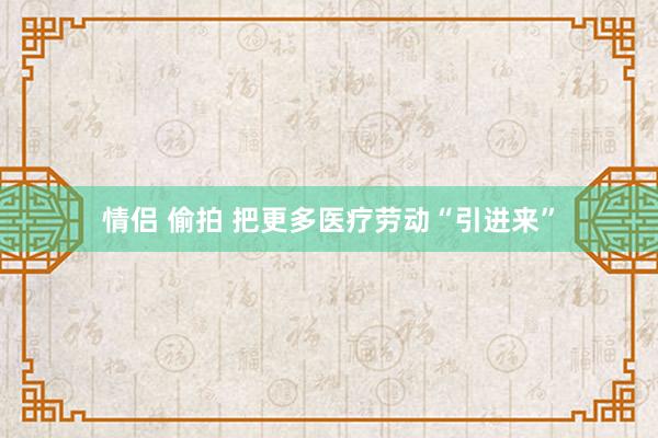 情侣 偷拍 把更多医疗劳动“引进来”