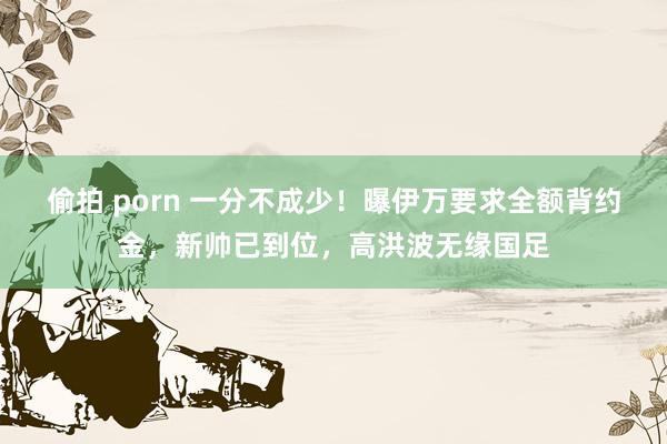 偷拍 porn 一分不成少！曝伊万要求全额背约金，新帅已到位，高洪波无缘国足