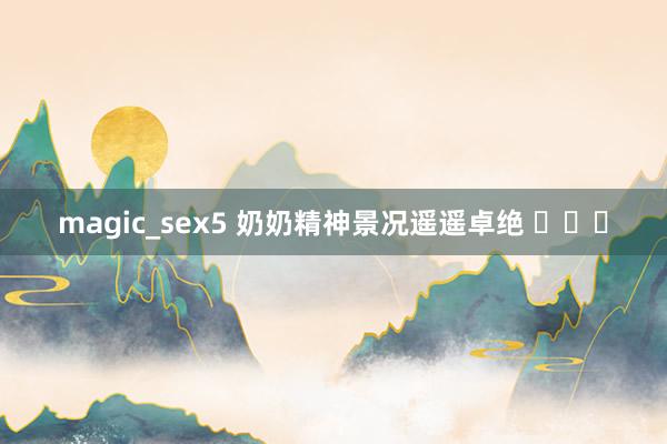 magic_sex5 奶奶精神景况遥遥卓绝 ​​​