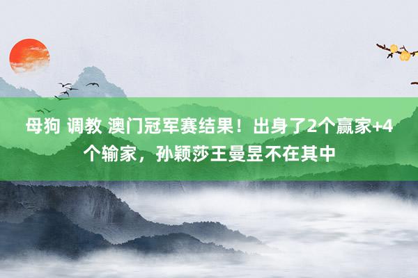 母狗 调教 澳门冠军赛结果！出身了2个赢家+4个输家，孙颖莎王曼昱不在其中