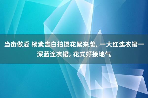 当街做爱 杨紫告白拍摄花絮来袭， 一大红连衣裙一深蓝连衣裙， 花式好接地气