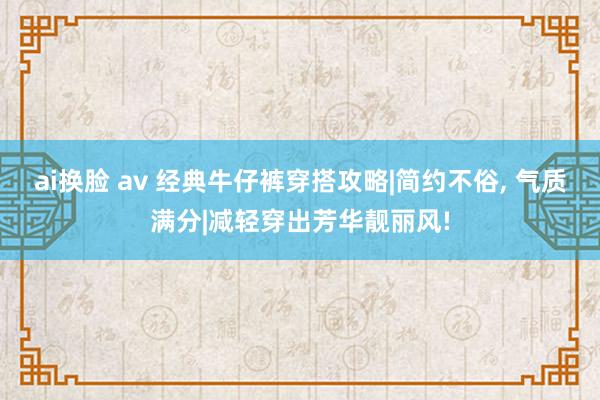 ai换脸 av 经典牛仔裤穿搭攻略|简约不俗， 气质满分|减轻穿出芳华靓丽风!