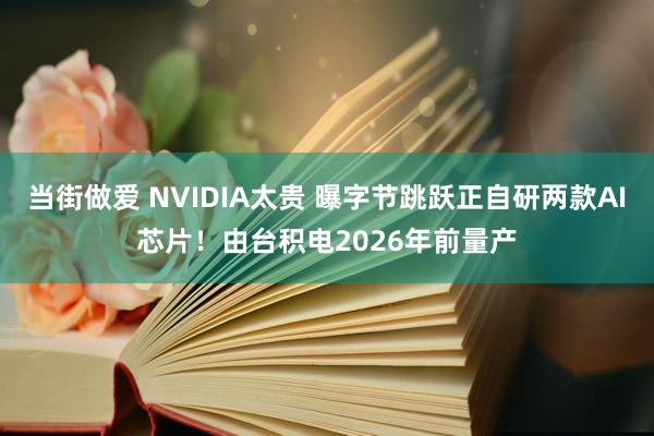 当街做爱 NVIDIA太贵 曝字节跳跃正自研两款AI芯片！由台积电2026年前量产