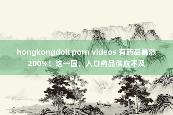 hongkongdoll porn videos 有药品暴涨200%！这一国，入口药品供应不及