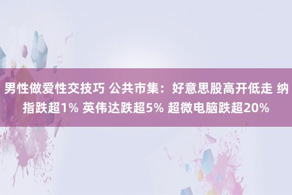 男性做爱性交技巧 公共市集：好意思股高开低走 纳指跌超1% 英伟达跌超5% 超微电脑跌超20%