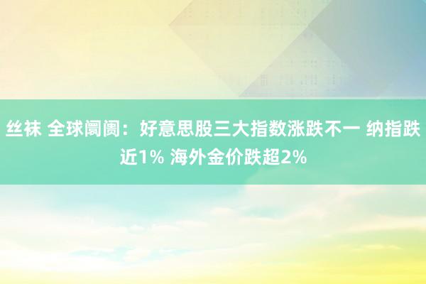 丝袜 全球阛阓：好意思股三大指数涨跌不一 纳指跌近1% 海外金价跌超2%