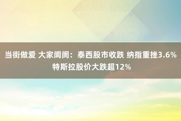 当街做爱 大家阛阓：泰西股市收跌 纳指重挫3.6% 特斯拉股价大跌超12%