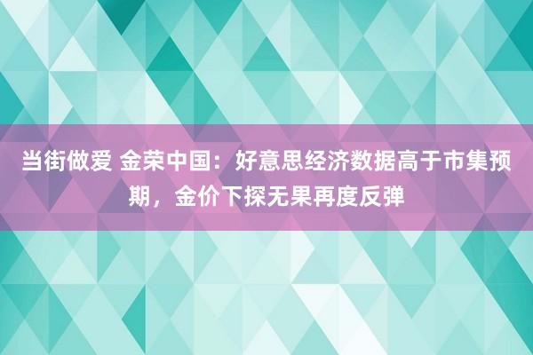 当街做爱 金荣中国：好意思经济数据高于市集预期，金价下探无果再度反弹