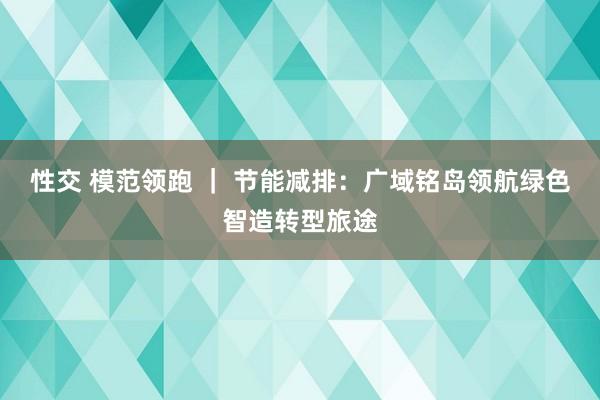 性交 模范领跑 ｜ 节能减排：广域铭岛领航绿色智造转型旅途