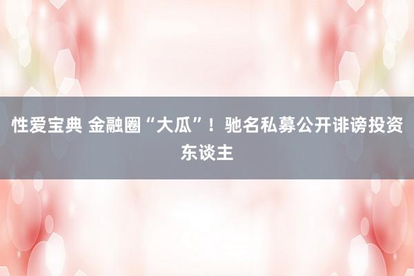 性爱宝典 金融圈“大瓜”！驰名私募公开诽谤投资东谈主