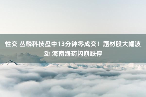 性交 丛麟科技盘中13分钟零成交！题材股大幅波动 海南海药闪崩跌停