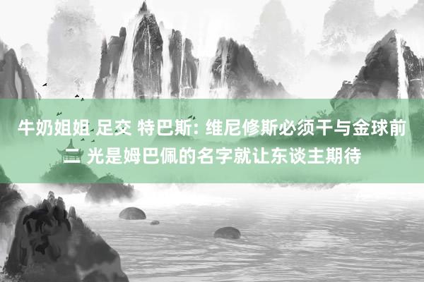 牛奶姐姐 足交 特巴斯: 维尼修斯必须干与金球前二 光是姆巴佩的名字就让东谈主期待