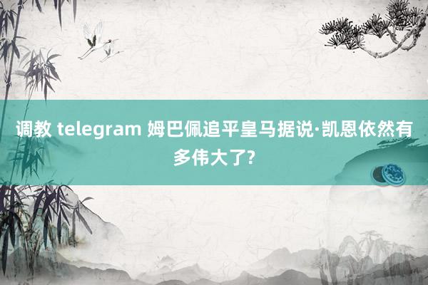 调教 telegram 姆巴佩追平皇马据说·凯恩依然有多伟大了?