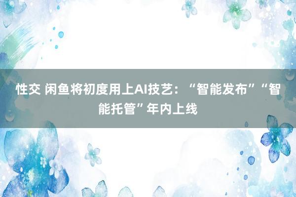 性交 闲鱼将初度用上AI技艺：“智能发布”“智能托管”年内上线