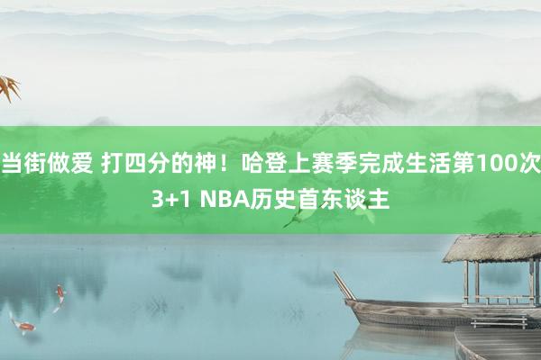 当街做爱 打四分的神！哈登上赛季完成生活第100次3+1 NBA历史首东谈主