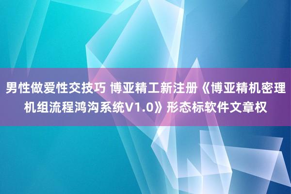 男性做爱性交技巧 博亚精工新注册《博亚精机密理机组流程鸿沟系统V1.0》形态标软件文章权