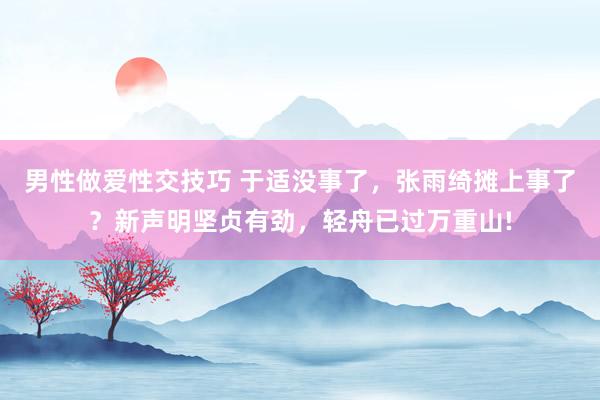 男性做爱性交技巧 于适没事了，张雨绮摊上事了？新声明坚贞有劲，轻舟已过万重山!