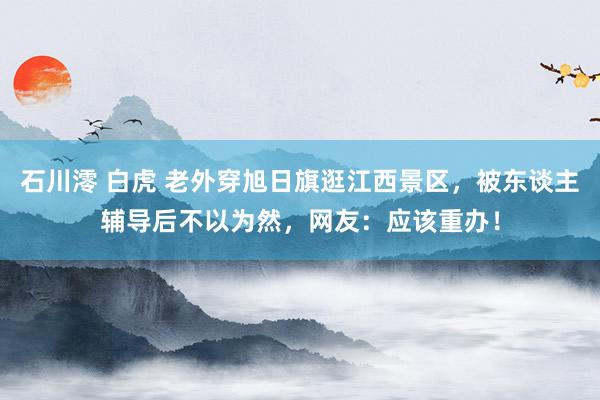 石川澪 白虎 老外穿旭日旗逛江西景区，被东谈主辅导后不以为然，网友：应该重办！