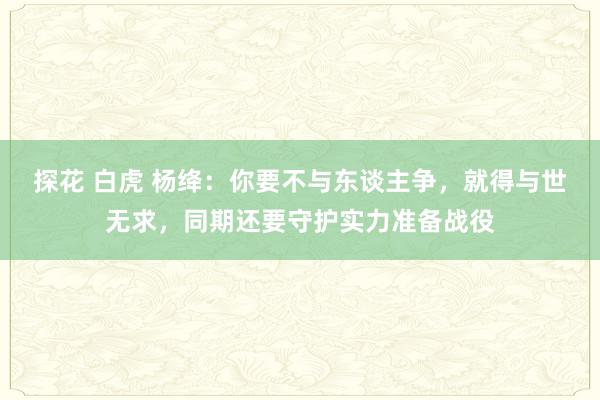 探花 白虎 杨绛：你要不与东谈主争，就得与世无求，同期还要守护实力准备战役