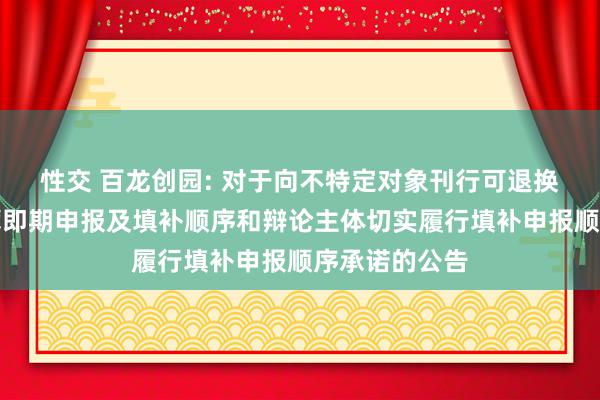 性交 百龙创园: 对于向不特定对象刊行可退换公司债券摊薄即期申报及填补顺序和辩论主体切实履行填补申报顺序承诺的公告