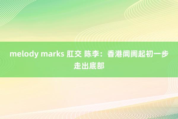 melody marks 肛交 陈李：香港阛阓起初一步走出底部