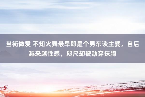 当街做爱 不知火舞最早即是个男东谈主婆，自后越来越性感，咫尺却被动穿抹胸