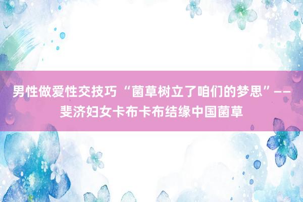 男性做爱性交技巧 “菌草树立了咱们的梦思”——斐济妇女卡布卡布结缘中国菌草