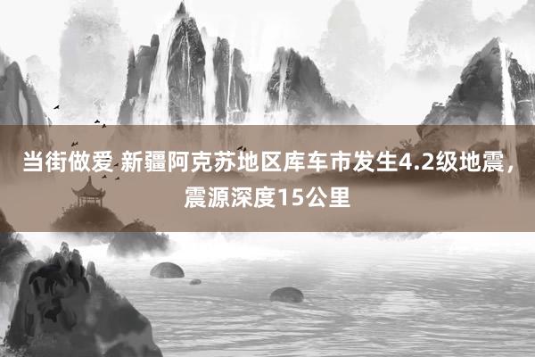 当街做爱 新疆阿克苏地区库车市发生4.2级地震，震源深度15公里