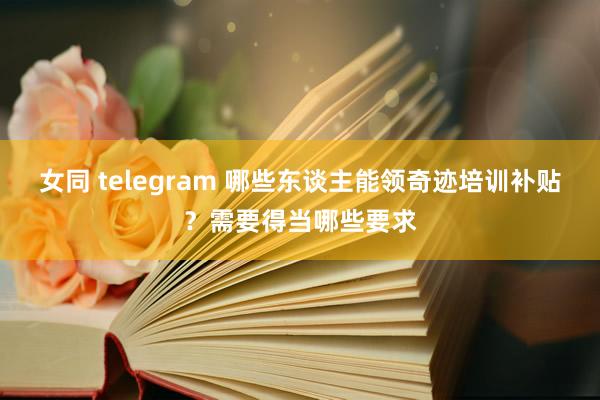 女同 telegram 哪些东谈主能领奇迹培训补贴？需要得当哪些要求