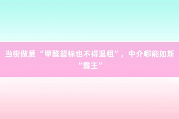 当街做爱 “甲醛超标也不得退租”，中介哪能如斯“霸王”